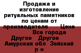 Продажа и изготовление ритуальных памятников по ценам от производителя!!! › Цена ­ 5 000 - Все города Другое » Другое   . Амурская обл.,Зейский р-н